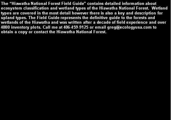 Text Box: The Hiawatha National Forest Field Guide contains detailed information about ecosystem classification and wetland types of the Hiawatha National Forest.  Wetland types are covered in the most detail however there is also a key and description for upland types. The Field Guide represents the definitive guide to the forests and wetlands of the Hiawatha and was written after a decade of field experience and over 4000 inventory plots. Call me at 406-459-9125 or email greg@ecologyusa.com to obtain a copy or contact the Hiawatha National Forest.Hiawatha National Forest Field 